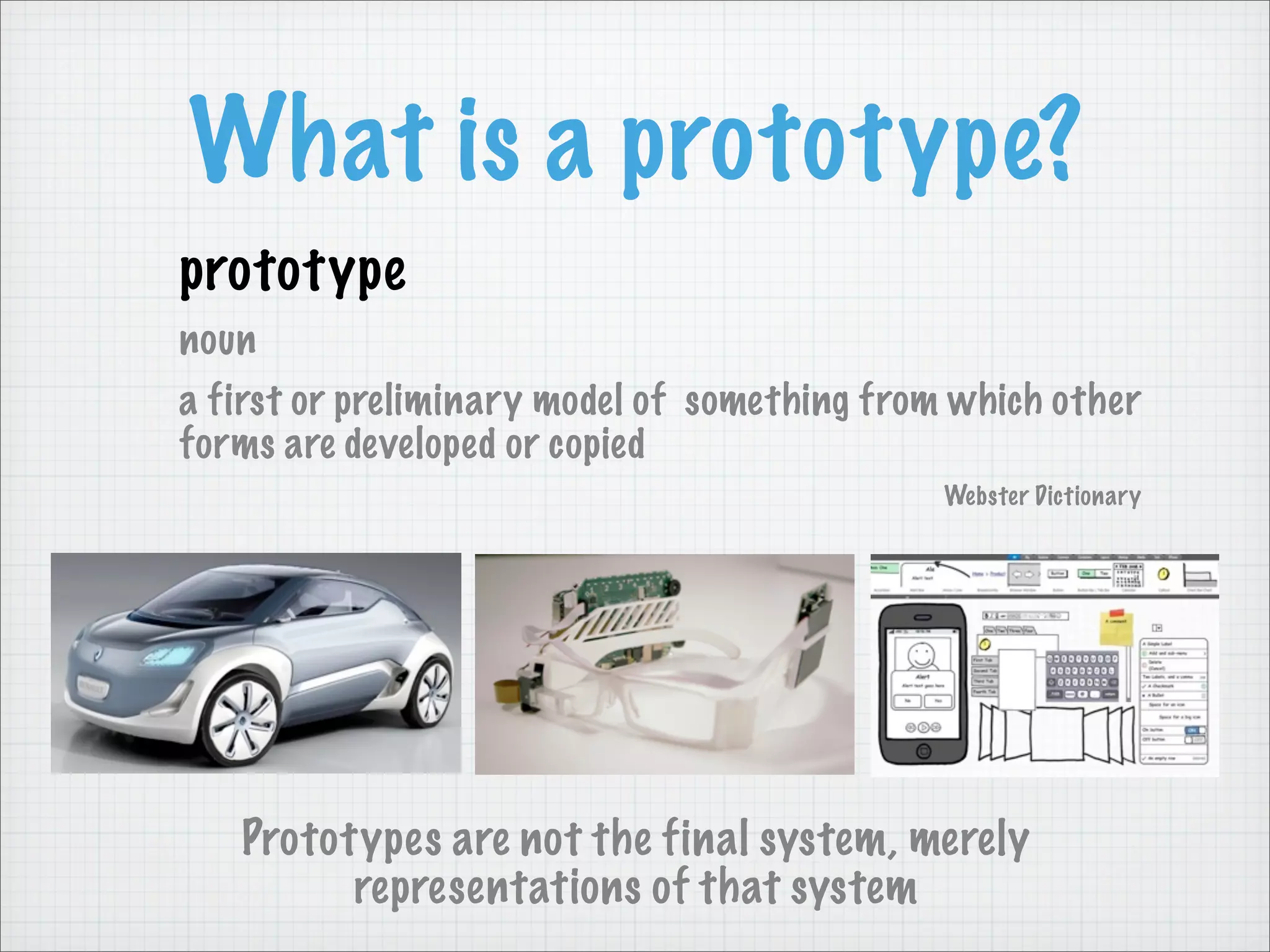 What is a prototype?
prototype
noun
a first or preliminary model of something from which other
forms are developed or copied
Webster Dictionary
Prototypes are not the final system, merely
representations of that system
 
