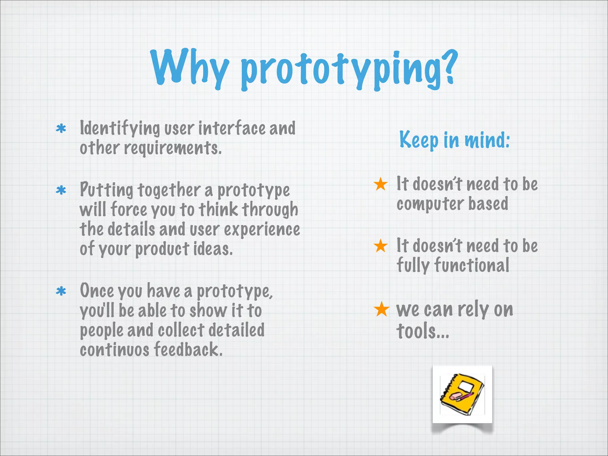 Why prototyping?
Identifying user interface and
other requirements.
Putting together a prototype
will force you to think through
the details and user experience
of your product ideas.
Once you have a prototype,
you'll be able to show it to
people and collect detailed
continuos feedback.
Keep in mind:
★ It doesn’t need to be
computer based
★ It doesn’t need to be
fully functional
★ we can rely on
tools...
 