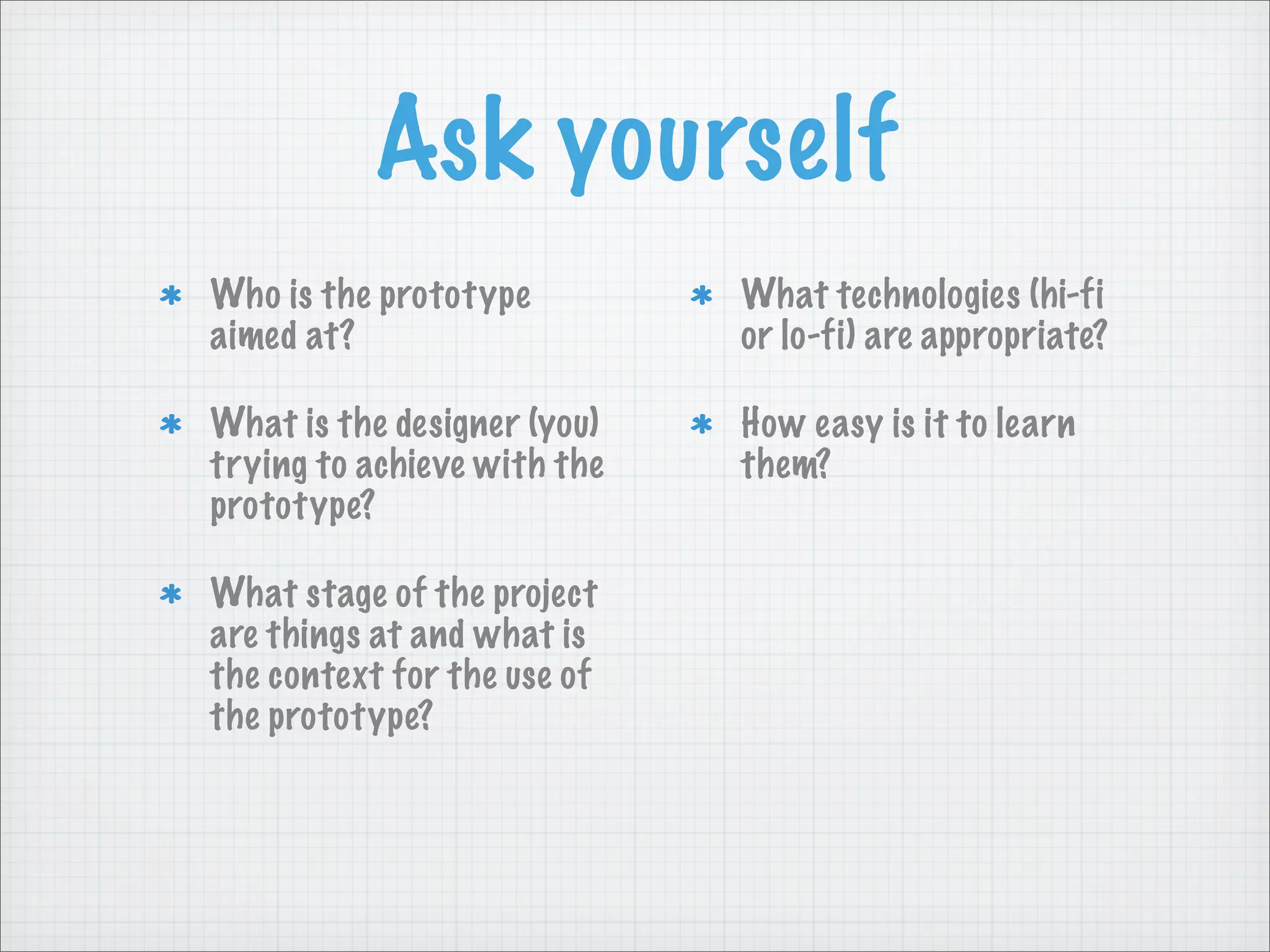 Ask yourself
Who is the prototype
aimed at?
What is the designer (you)
trying to achieve with the
prototype?
What stage of the project
are things at and what is
the context for the use of
the prototype?
What technologies (hi-fi
or lo-fi) are appropriate?
How easy is it to learn
them?
 