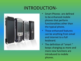 INTRODUCTION-
• Smart Phones are defined
to be enhanced mobile
phones that perform
functionalities other than
the typical phone.
• These enhanced features
can be anything from email
and internet to a full
keyboard.
• The definition of “smart “
keeps changing as more and
more new functions are
introduced to mobile
phones.
 