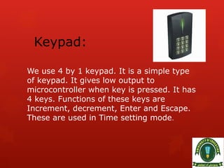 Keypad:
We use 4 by 1 keypad. It is a simple type
of keypad. It gives low output to
microcontroller when key is pressed. It has
4 keys. Functions of these keys are
Increment, decrement, Enter and Escape.
These are used in Time setting mode.
 