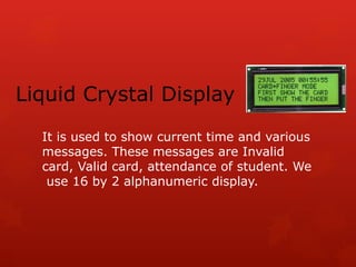 Liquid Crystal Display
It is used to show current time and various
messages. These messages are Invalid
card, Valid card, attendance of student. We
use 16 by 2 alphanumeric display.
 