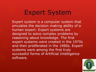 Expert System
Expert system is a computer system that
emulates the decision making ability of a
human expert. Expert systems are
designed to solve complex problems by
reasoning about knowledge. The first
expert systems were created in the 1970s
and then proliferated in the 1980s. Expert
systems were among the first truly
successful forms of Artificial Intelligence
software.
 