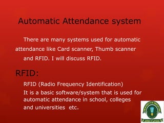 Automatic Attendance system
There are many systems used for automatic
attendance like Card scanner, Thumb scanner
and RFID. I will discuss RFID.
RFID:
RFID (Radio Frequency Identification)
It is a basic software/system that is used for
automatic attendance in school, colleges
and universities etc.
 