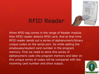 RFID Reader
When RFID tag comes in the range of Reader module,
then RFID reader detects RFID card. And at that time
RFID reader sends out a series of alphanumeric/binary
unique codes on the serial port. So while adding the
employees/student card number in the program
memory. First we need to store this series of
alphanumeric code into program memory and later on
this unique series of codes will be compared with the
incoming card number and show output.
 