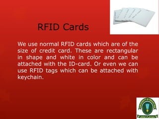 RFID Cards
We use normal RFID cards which are of the
size of credit card. These are rectangular
in shape and white in color and can be
attached with the ID-card. Or even we can
use RFID tags which can be attached with
keychain.
 