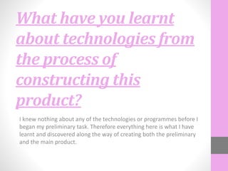 What have you learnt
about technologies from
the process of
constructing this
product?
I knew nothing about any of the technologies or programmes before I
began my preliminary task. Therefore everything here is what I have
learnt and discovered along the way of creating both the preliminary
and the main product.
 