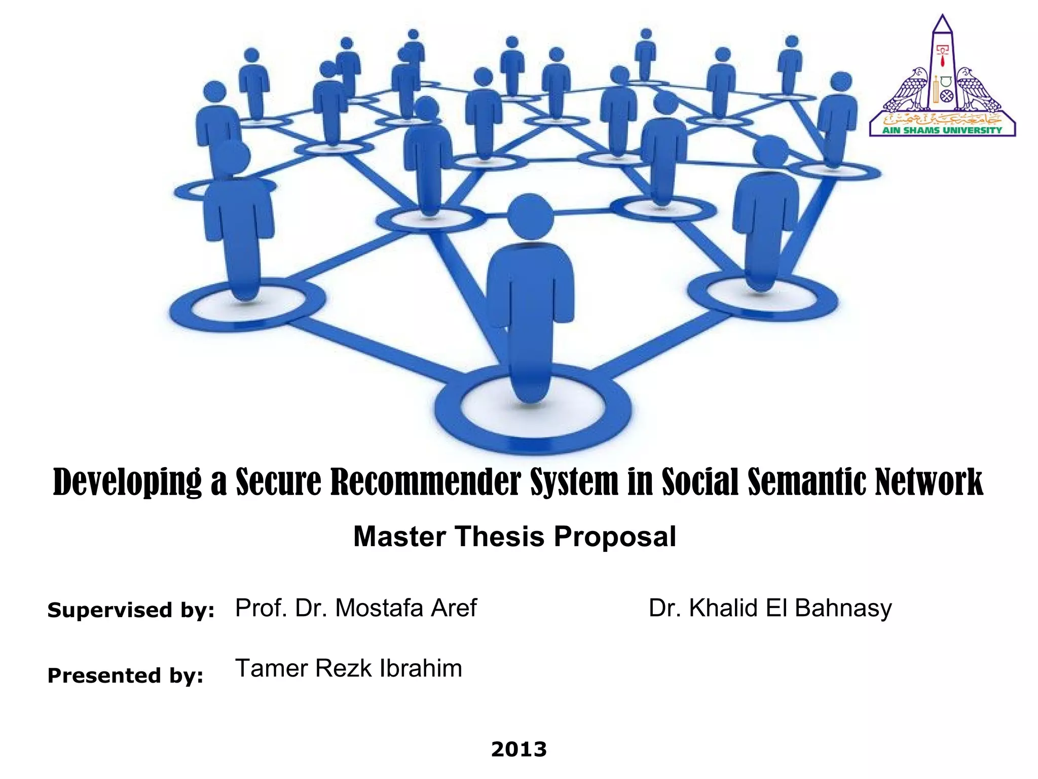 Developing a Secure Recommender System in Social Semantic Network
Master Thesis Proposal
Supervised by: Prof. Dr. Mostafa Aref
Presented by: Tamer Rezk Ibrahim
2013
Dr. Khalid El Bahnasy
 