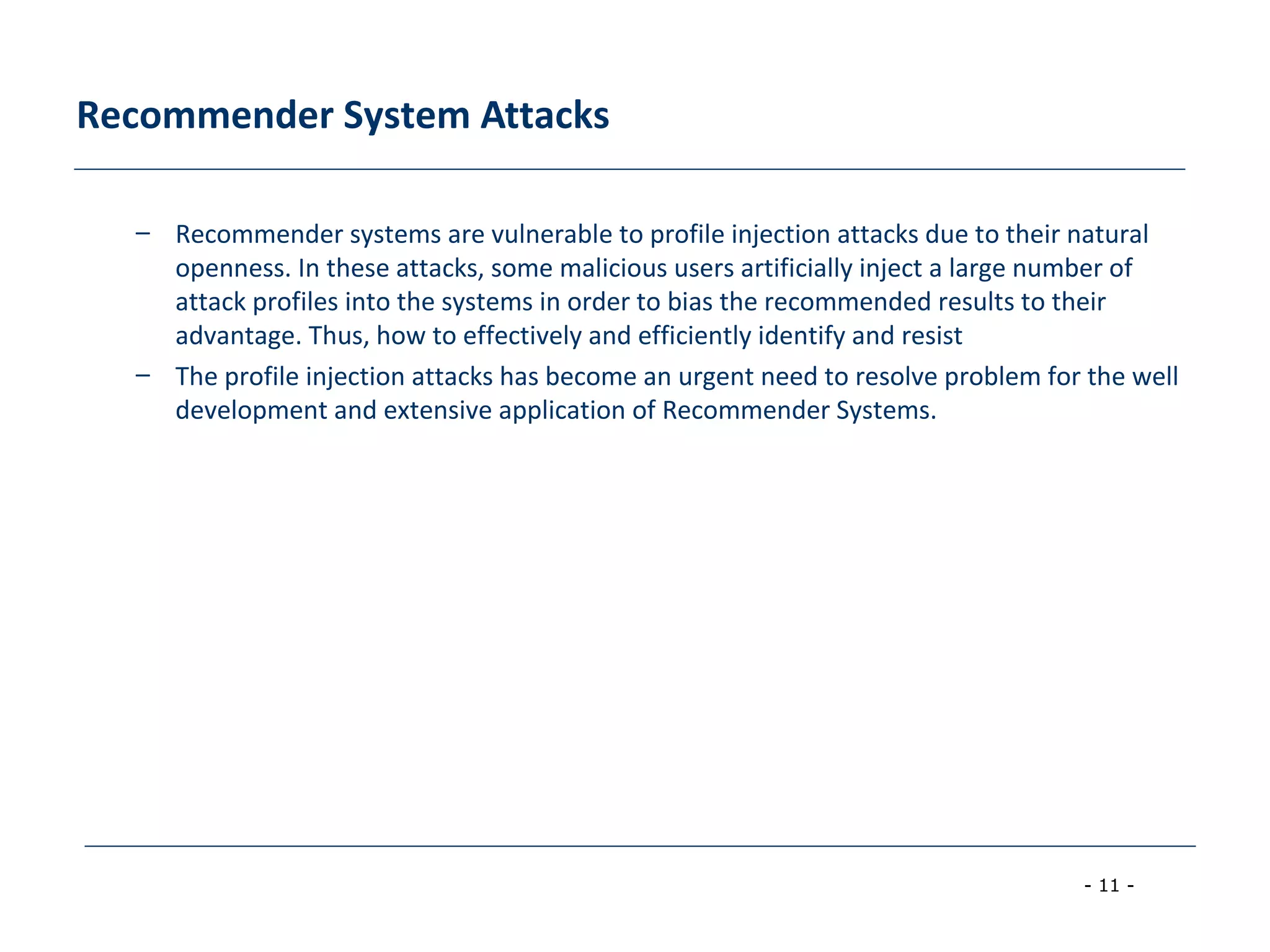 - 11 -
Recommender System Attacks
– Recommender systems are vulnerable to profile injection attacks due to their natural
openness. In these attacks, some malicious users artificially inject a large number of
attack profiles into the systems in order to bias the recommended results to their
advantage. Thus, how to effectively and efficiently identify and resist
– The profile injection attacks has become an urgent need to resolve problem for the well
development and extensive application of Recommender Systems.
 