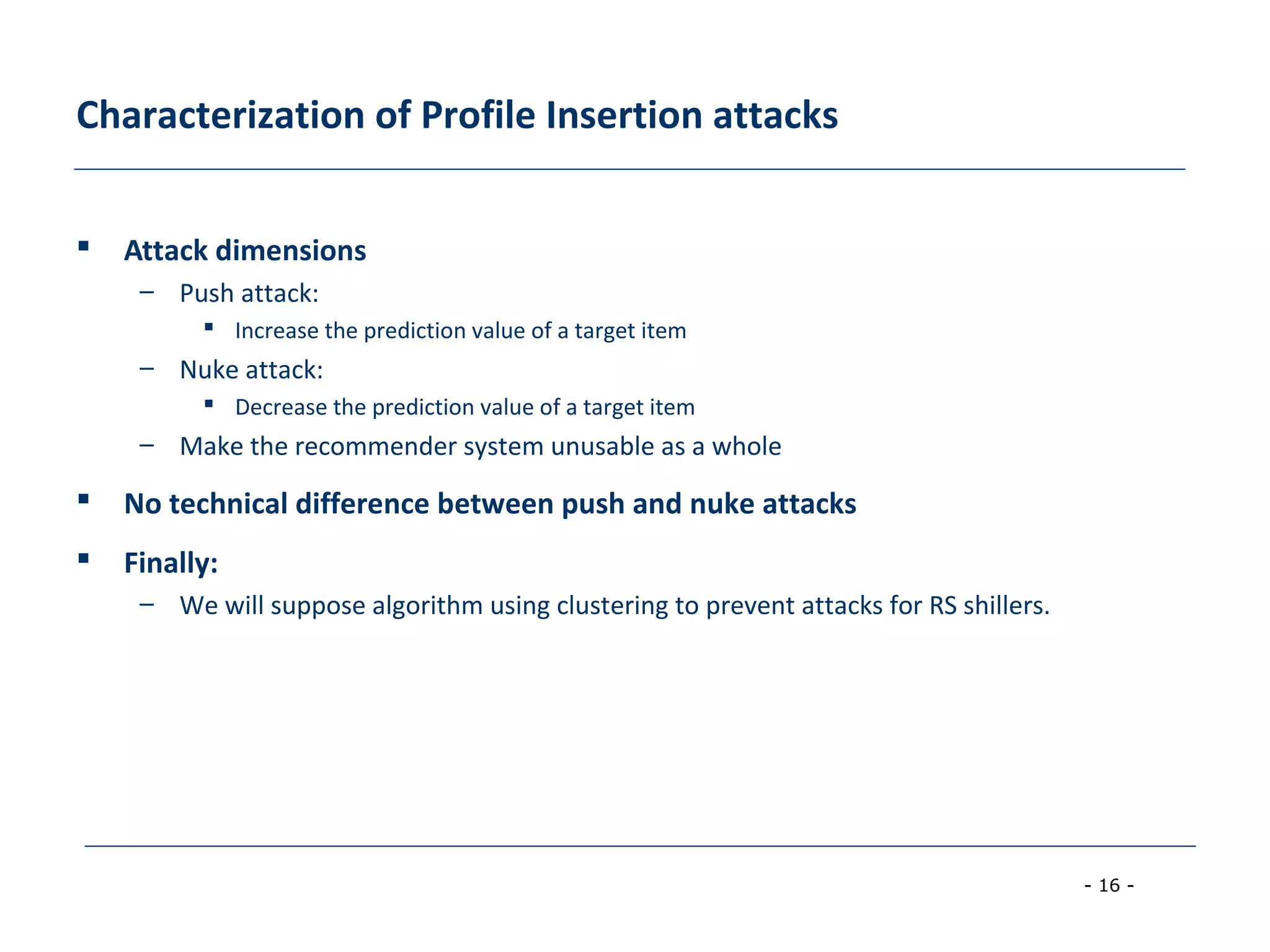 - 16 -
Characterization of Profile Insertion attacks
 Attack dimensions
– Push attack:
 Increase the prediction value of a target item
– Nuke attack:
 Decrease the prediction value of a target item
– Make the recommender system unusable as a whole
 No technical difference between push and nuke attacks
 Finally:
– We will suppose algorithm using clustering to prevent attacks for RS shillers.
 