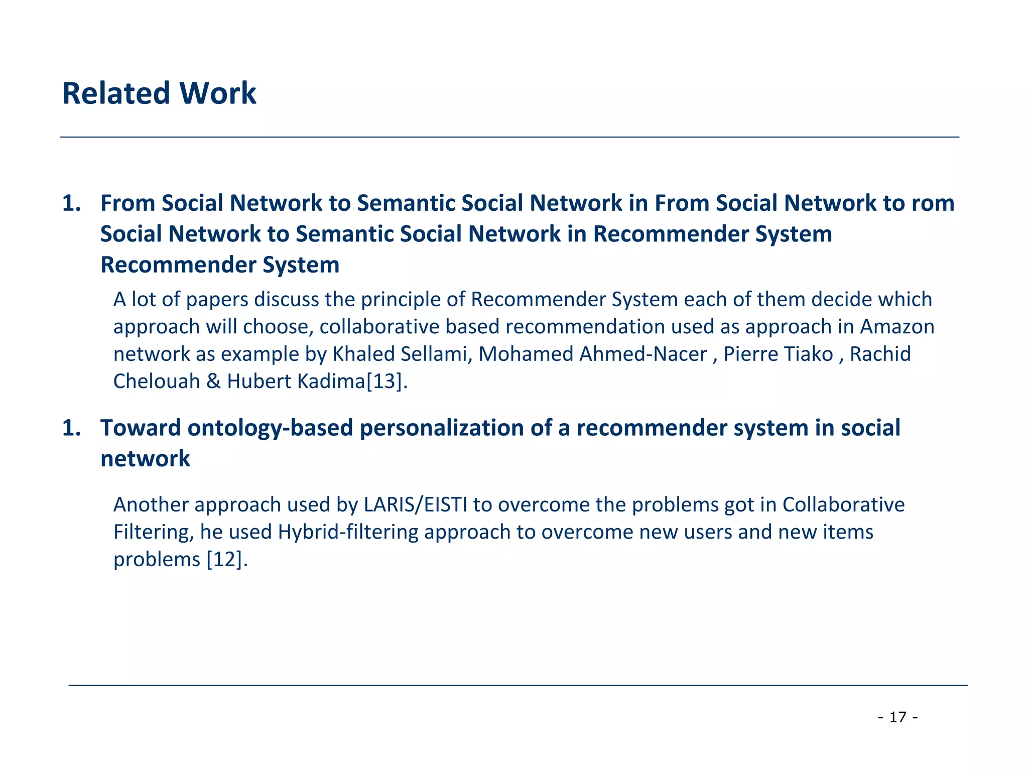 - 17 -
Related Work
1. From Social Network to Semantic Social Network in From Social Network to rom
Social Network to Semantic Social Network in Recommender System
Recommender System
A lot of papers discuss the principle of Recommender System each of them decide which
approach will choose, collaborative based recommendation used as approach in Amazon
network as example by Khaled Sellami, Mohamed Ahmed-Nacer , Pierre Tiako , Rachid
Chelouah & Hubert Kadima[13].
1. Toward ontology-based personalization of a recommender system in social
network
Another approach used by LARIS/EISTI to overcome the problems got in Collaborative
Filtering, he used Hybrid-filtering approach to overcome new users and new items
problems [12].
 