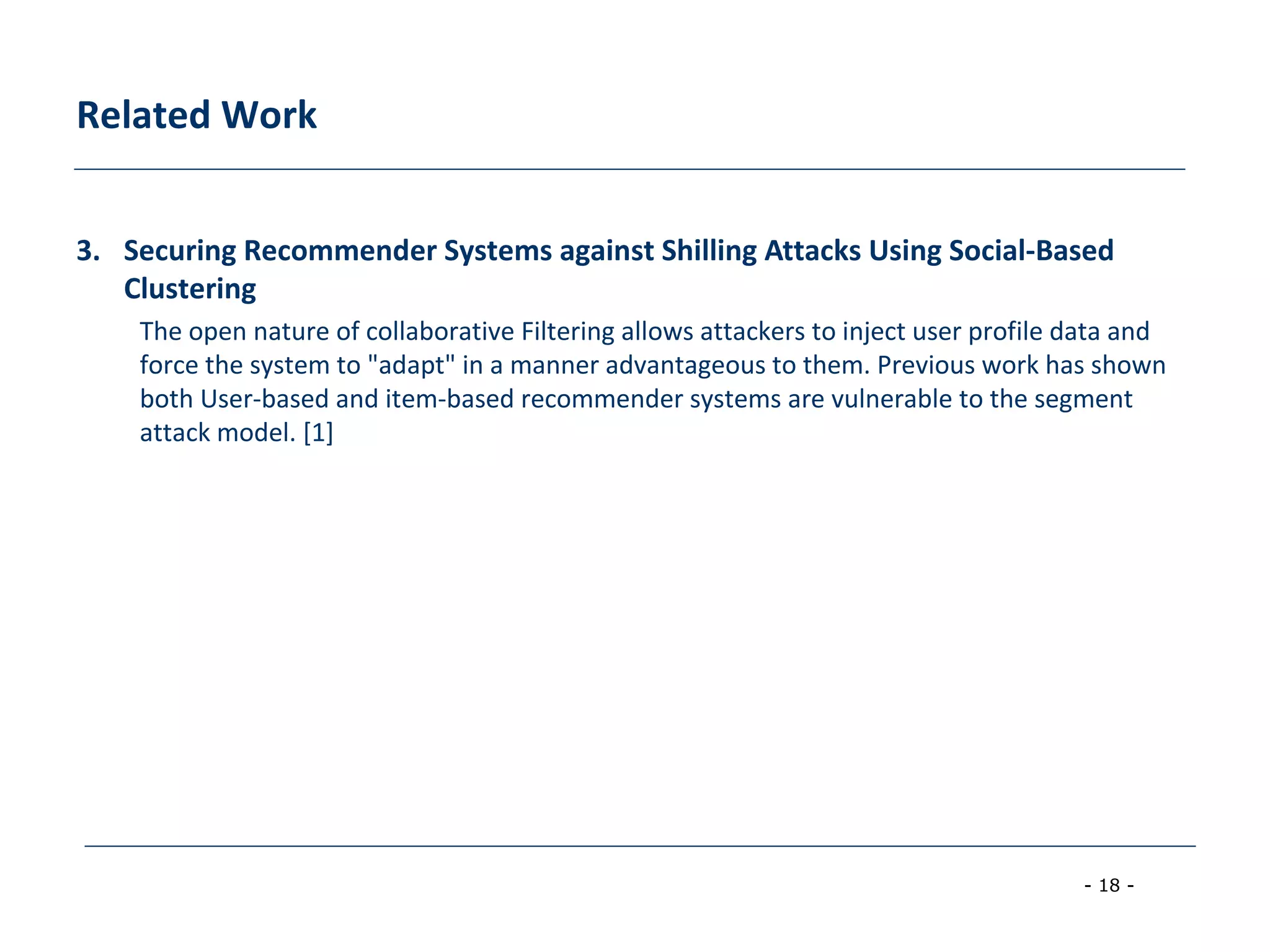- 18 -
Related Work
3. Securing Recommender Systems against Shilling Attacks Using Social-Based
Clustering
The open nature of collaborative Filtering allows attackers to inject user profile data and
force the system to "adapt" in a manner advantageous to them. Previous work has shown
both User-based and item-based recommender systems are vulnerable to the segment
attack model. [1]
 