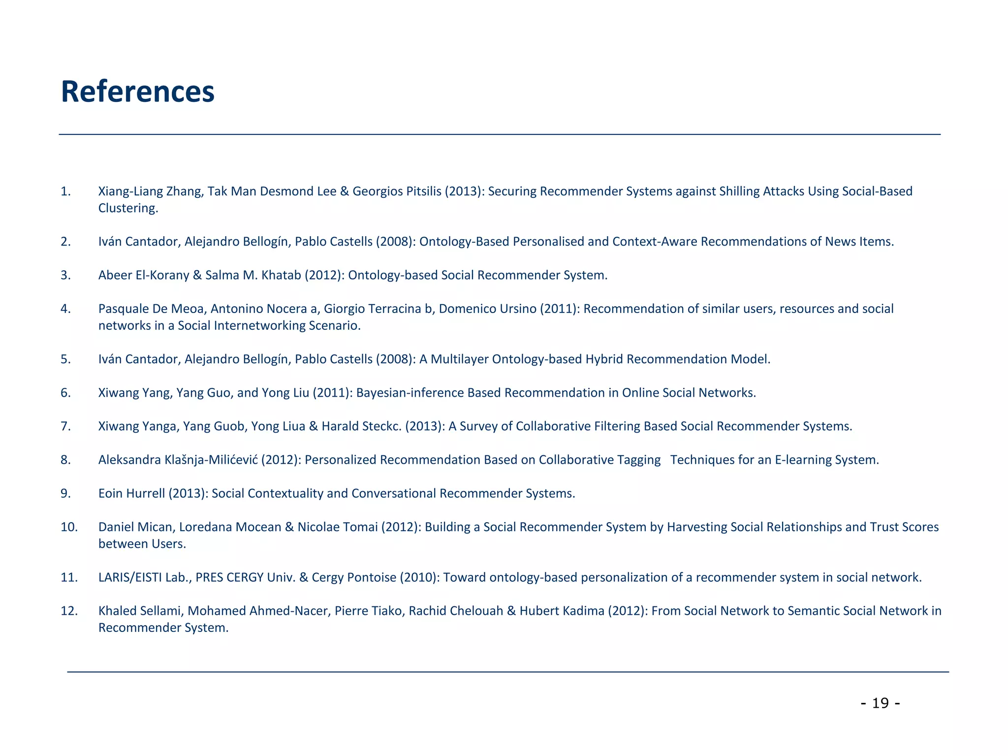 - 19 -
References
1. Xiang-Liang Zhang, Tak Man Desmond Lee & Georgios Pitsilis (2013): Securing Recommender Systems against Shilling Attacks Using Social-Based
Clustering.
2. Iván Cantador, Alejandro Bellogín, Pablo Castells (2008): Ontology-Based Personalised and Context-Aware Recommendations of News Items.
3. Abeer El-Korany & Salma M. Khatab (2012): Ontology-based Social Recommender System.
4. Pasquale De Meoa, Antonino Nocera a, Giorgio Terracina b, Domenico Ursino (2011): Recommendation of similar users, resources and social
networks in a Social Internetworking Scenario.
5. Iván Cantador, Alejandro Bellogín, Pablo Castells (2008): A Multilayer Ontology-based Hybrid Recommendation Model.
6. Xiwang Yang, Yang Guo, and Yong Liu (2011): Bayesian-inference Based Recommendation in Online Social Networks.
7. Xiwang Yanga, Yang Guob, Yong Liua & Harald Steckc. (2013): A Survey of Collaborative Filtering Based Social Recommender Systems.
8. Aleksandra Klašnja-Milićević (2012): Personalized Recommendation Based on Collaborative Tagging Techniques for an E-learning System.
9. Eoin Hurrell (2013): Social Contextuality and Conversational Recommender Systems.
10. Daniel Mican, Loredana Mocean & Nicolae Tomai (2012): Building a Social Recommender System by Harvesting Social Relationships and Trust Scores
between Users.
11. LARIS/EISTI Lab., PRES CERGY Univ. & Cergy Pontoise (2010): Toward ontology-based personalization of a recommender system in social network.
12. Khaled Sellami, Mohamed Ahmed-Nacer, Pierre Tiako, Rachid Chelouah & Hubert Kadima (2012): From Social Network to Semantic Social Network in
Recommender System.
 