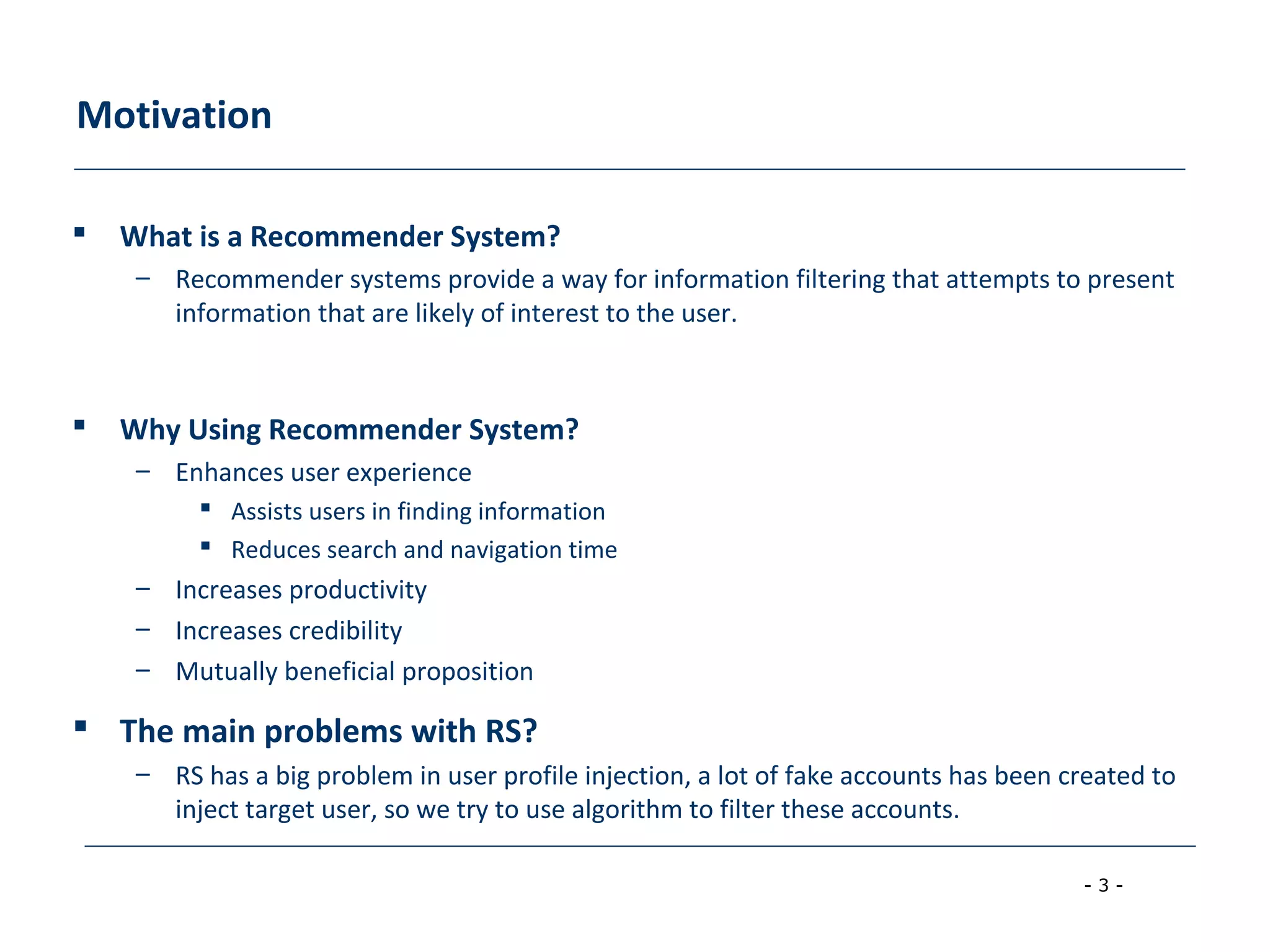 - 3 -
Motivation
 What is a Recommender System?
– Recommender systems provide a way for information filtering that attempts to present
information that are likely of interest to the user.
 Why Using Recommender System?
– Enhances user experience
 Assists users in finding information
 Reduces search and navigation time
– Increases productivity
– Increases credibility
– Mutually beneficial proposition
 The main problems with RS?
– RS has a big problem in user profile injection, a lot of fake accounts has been created to
inject target user, so we try to use algorithm to filter these accounts.
 