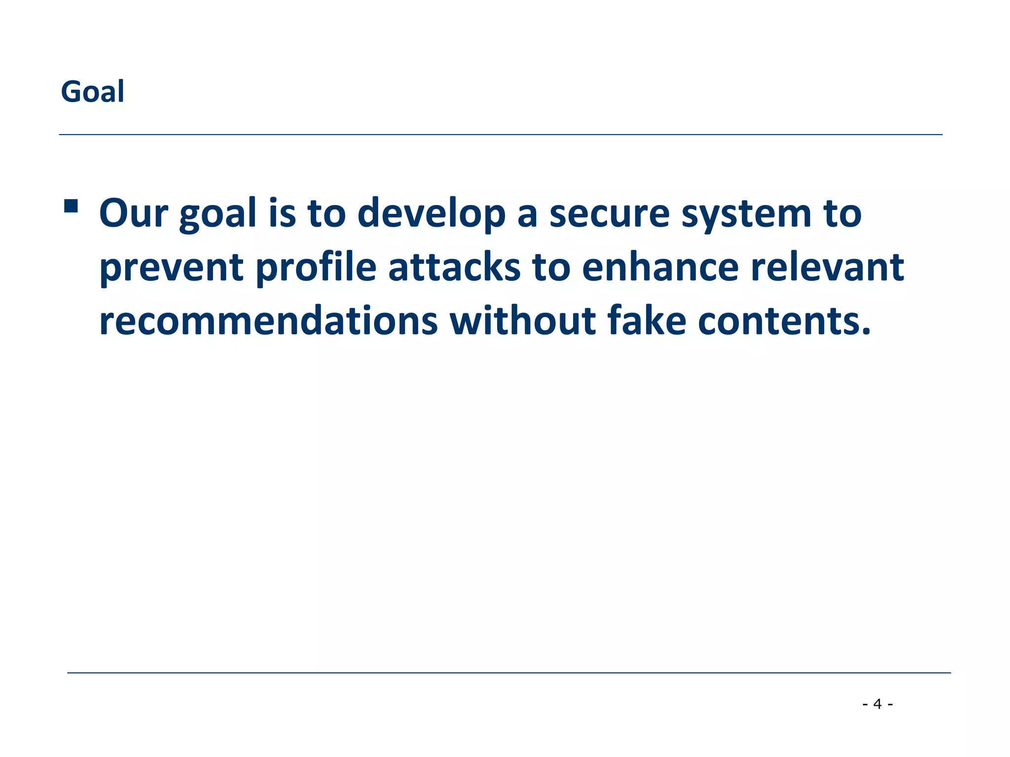 - 4 -
Goal
 Our goal is to develop a secure system to
prevent profile attacks to enhance relevant
recommendations without fake contents.
 