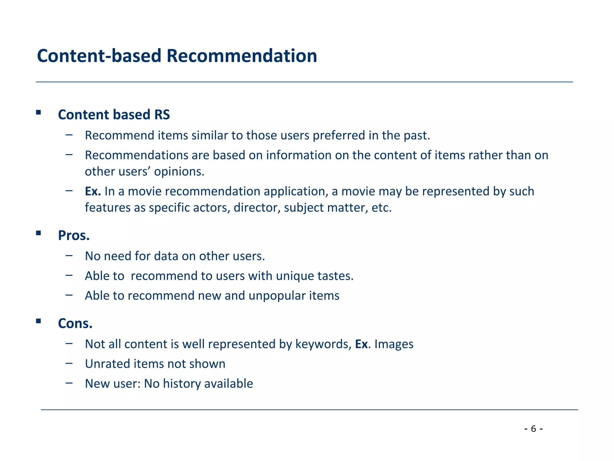 - 6 -
Content-based Recommendation
 Content based RS
– Recommend items similar to those users preferred in the past.
– Recommendations are based on information on the content of items rather than on
other users’ opinions.
– Ex. In a movie recommendation application, a movie may be represented by such
features as specific actors, director, subject matter, etc.
 Pros.
– No need for data on other users.
– Able to recommend to users with unique tastes.
– Able to recommend new and unpopular items
 Cons.
– Not all content is well represented by keywords, Ex. Images
– Unrated items not shown
– New user: No history available
 
