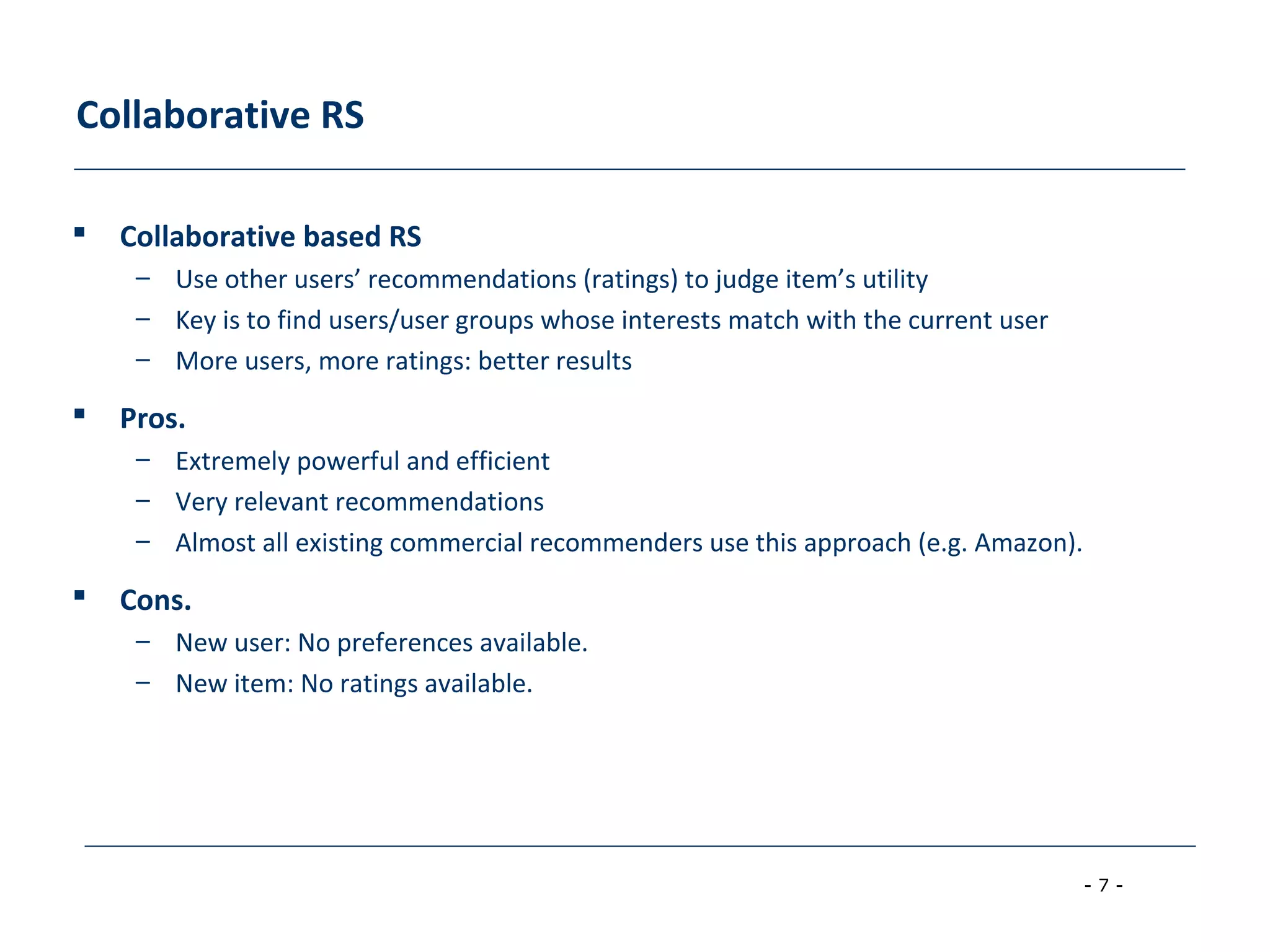 - 7 -
Collaborative RS
 Collaborative based RS
– Use other users’ recommendations (ratings) to judge item’s utility
– Key is to find users/user groups whose interests match with the current user
– More users, more ratings: better results
 Pros.
– Extremely powerful and efficient
– Very relevant recommendations
– Almost all existing commercial recommenders use this approach (e.g. Amazon).
 Cons.
– New user: No preferences available.
– New item: No ratings available.
 