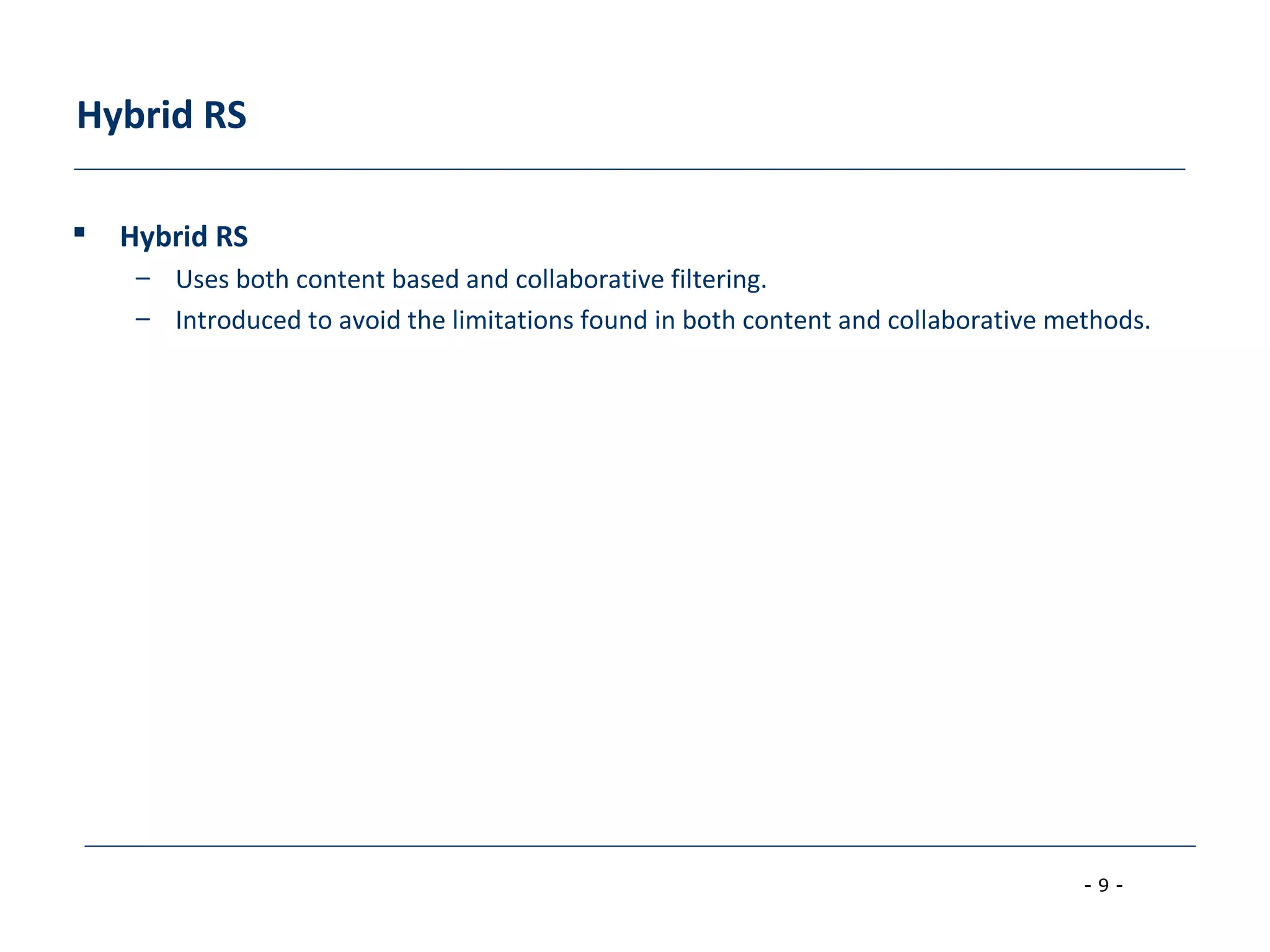 - 9 -
Hybrid RS
 Hybrid RS
– Uses both content based and collaborative filtering.
– Introduced to avoid the limitations found in both content and collaborative methods.
 