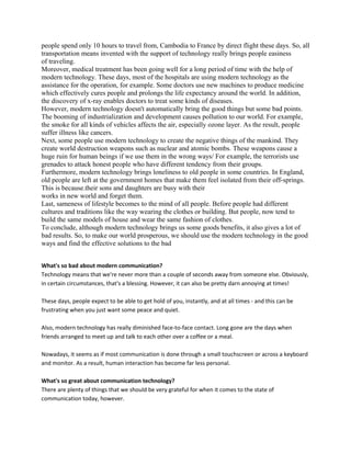 people spend only 10 hours to travel from, Cambodia to France by direct flight these days. So, all
transportation means invented with the support of technology really brings people easiness
of traveling.
Moreover, medical treatment has been going well for a long period of time with the help of
modern technology. These days, most of the hospitals are using modern technology as the
assistance for the operation, for example. Some doctors use new machines to produce medicine
which effectively cures people and prolongs the life expectancy around the world. In addition,
the discovery of x-ray enables doctors to treat some kinds of diseases.
However, modern technology doesn't automatically bring the good things but some bad points.
The booming of industrialization and development causes pollution to our world. For example,
the smoke for all kinds of vehicles affects the air, especially ozone layer. As the result, people
suffer illness like cancers.
Next, some people use modern technology to create the negative things of the mankind. They
create world destruction weapons such as nuclear and atomic bombs. These weapons cause a
huge ruin for human beings if we use them in the wrong ways/ For example, the terrorists use
grenades to attack honest people who have different tendency from their groups.
Furthermore, modern technology brings loneliness to old people in some countries. In England,
old people are left at the government homes that make them feel isolated from their off-springs.
This is because.their sons and daughters are busy with their
works in new world and forget them.
Last, sameness of lifestyle becomes to the mind of all people. Before people had different
cultures and traditions like the way wearing the clothes or building. But people, now tend to
build the same models of house and wear the same fashion of clothes.
To conclude, although modern technology brings us some goods benefits, it also gives a lot of
bad results. So, to make our world prosperous, we should use the modern technology in the good
ways and find the effective solutions to the bad
What's so bad about modern communication?
Technology means that we're never more than a couple of seconds away from someone else. Obviously,
in certain circumstances, that's a blessing. However, it can also be pretty darn annoying at times!
These days, people expect to be able to get hold of you, instantly, and at all times - and this can be
frustrating when you just want some peace and quiet.
Also, modern technology has really diminished face-to-face contact. Long gone are the days when
friends arranged to meet up and talk to each other over a coffee or a meal.
Nowadays, it seems as if most communication is done through a small touchscreen or across a keyboard
and monitor. As a result, human interaction has become far less personal.
What's so great about communication technology?
There are plenty of things that we should be very grateful for when it comes to the state of
communication today, however.
 