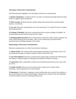 Advantages of Electronic Communication
The following points highlight on the advantages of electronic communication:
1. Speedy transmission: It requires only few seconds to communicate through electronic media
because it supports quick transmission.
2. Wide coverage: World has become a global village and communication around the globe
requires a second only.
3. Low cost: Electronic communication saves time and money. For example Text sms is cheaper
than traditional letter.
4. Exchange of feedback: Electronic communication allows instant exchange of feedback. So
communication becomes perfect using electronic media.
5. Managing global operation: Due to advancement of electronic media, business managers can
easily control operation across the globe. Video or tele conferencing e-mail and mobile
communication are helping managers in this regard.
Disadvantages of Electronic Communication
Electronic communication is not free from the below limitations :
1. Volume of data: The volume of tele communication information is increasing in such a fast
rate that business people are unable to absorb it within relevant time limit.
2. Cost of development: Electronic communication requires huge investment for infrastructural
development. Frequent change in technology also demands for further investment.
3. Legal status: Data or information, if faxed, may be distorted and will cause zero value in the
eye of law.
4. Undelivered data: Data may not be retrieved due to system error or fault with the
technology . Hence required service will be delayed
5. Dependency: Technology is changing everyday and therefore poor countries face problem as
they cannot afford new or advanced technology. Therefore poor countries need to be dependent
towards developed countries for sharing global network.
 
