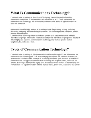 What Is Communications Technology?
Communication technology is the activity of designing, constructing and maintaining
communication systems. In the modern era it is referred to as ICT. This is information and
communications technology, and includes any communication device or application such as
radio and television.
communication technology is range of technologies used for gathering, storing, retrieving,
processing, analysing, and transmitting information. This includes personal computers, mobile
phones, the internet e.t.c.
Communication technology refers to electronic systems used for communication between
individuals or groups. It facilitates communication between individuals or groups who may be at
different physical locations. Communication technology may include systems such as
telephones, fax, radio and e-mail.
Types of Communication Technology?
Communication technology is also known as information technology (IT) and information and
communications technology (ICT). It is the merging of telephone and computer networks, as
well as audio visual networks. This type of technology allows for great advances in the field of
communication. The types of communication technology are telephone, radio, television, and
Internet. Nowadays, the Internet is highly used in communications because of the efficiency and
convenience. The capabilities of the internet include emails, phone calls, video calls, and forums.
 