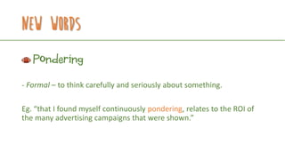 New Words
Pondering
- Formal – to think carefully and seriously about something.
Eg. “that I found myself continuously pondering, relates to the ROI of
the many advertising campaigns that were shown.”
 