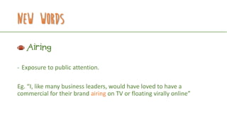 New Words
Airing
- Exposure to public attention.
Eg. “I, like many business leaders, would have loved to have a
commercial for their brand airing on TV or floating virally online”
 