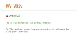 New Words
Wrestle
- To try to understand or solve a difficult problem.
Eg. “The perplexing part of the equation that I wrestle with every day,
is the "profit" or benefit”
 