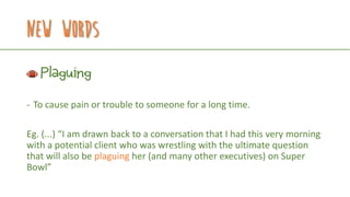 New Words
Plaguing
- To cause pain or trouble to someone for a long time.
Eg. (...) “I am drawn back to a conversation that I had this very morning
with a potential client who was wrestling with the ultimate question
that will also be plaguing her (and many other executives) on Super
Bowl”
 