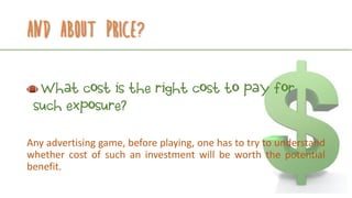 And about price?
What cost is the right cost to pay for
such exposure?
Any advertising game, before playing, one has to try to understand
whether cost of such an investment will be worth the potential
benefit.
 