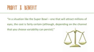 Profit x benefit
“In a situation like the Super Bowl – one that will attract millions of
eyes, the cost is fairly certain (although, depending on the channel
that you choose variability can persist).”
 