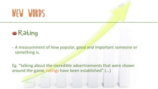 New Words
Rating
- A measurement of how popular, good and important someone or
something is.
Eg. “talking about the incredible advertisements that were shown
around the game, ratings have been established” (...)
 