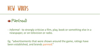 New Words
Pan(ned)
- Informal - to strongly criticize a film, play, book or something else in a
newspaper, or on television or radio.
Eg. “advertisements that were shown around the game, ratings have
been established, and brands panned.”
 