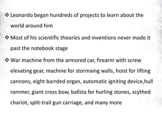 Leonardo began hundreds of projects to learn about the
world around him
Most of his scientific theories and inventions never made it
past the notebook stage
War machine from the armored car, firearm with screw
elevating gear, machine for stormaing walls, hoist for lifting
cannons, eight barrded organ, automatic igniting device,hull
rammer, giant cross bow, ballsta for hurling stones, scythed
chariot, split-trail gun carriage, and many more
 