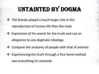 UNTAINTED BY DOGMA
 The female played a much larger role in the
reproduction of human life than the male
 Expression of his search for the truth and not an
allegiance to any dogmatic ideology
 Compare the anatomy of people with that of animals
 Experiencing the truth through a first hand method
was everything to Leonardo
 