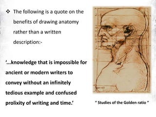  The following is a quote on the
benefits of drawing anatomy
rather than a written
description:-
‘...knowledge that is impossible for
ancient or modern writers to
convey without an infinitely
tedious example and confused
prolixity of writing and time.’ “ Studies of the Golden ratio “
 