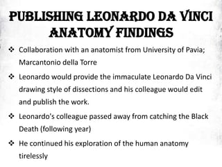 PUBLISHING LEONARDO DA VINCI
ANATOMY FINDINGS
 Collaboration with an anatomist from University of Pavia;
Marcantonio della Torre
 Leonardo would provide the immaculate Leonardo Da Vinci
drawing style of dissections and his colleague would edit
and publish the work.
 Leonardo's colleague passed away from catching the Black
Death (following year)
 He continued his exploration of the human anatomy
tirelessly
 