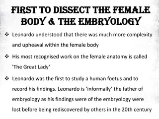 FIRST TO DISSECT THE FEMALE
BODY & THE EMBRYOLOGY
 Leonardo understood that there was much more complexity
and upheaval within the female body
 His most recognised work on the female anatomy is called
'The Great Lady‘
 Leonardo was the first to study a human foetus and to
record his findings. Leonardo is ‘informally’ the father of
embryology as his findings were of the embryology were
lost before being rediscovered by others in the 20th century
 