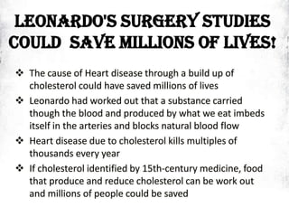 LEONARDO'S SURGERY STUDIES
COULD SAVE MILLIONS OF LIVES!
 The cause of Heart disease through a build up of
cholesterol could have saved millions of lives
 Leonardo had worked out that a substance carried
though the blood and produced by what we eat imbeds
itself in the arteries and blocks natural blood flow
 Heart disease due to cholesterol kills multiples of
thousands every year
 If cholesterol identified by 15th-century medicine, food
that produce and reduce cholesterol can be work out
and millions of people could be saved
 