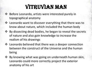 VITRUVIAN MAN
 Before Leonardo, artists were interested purely in
topographical anatomy
 Leonardo want to discover everything that there was to
know about nature, which included the human body
 By dissecting dead bodies, he began to reveal the secrets
of nature and also gain knowledge to increase the
realism of his drawings
 Leonardo believed that there was a deeper connection
between the construct of the Universe and the human
being
 By knowing what was going on underneath human skin,
Leonardo could more correctly project the exterior
anatomy of his art
 
