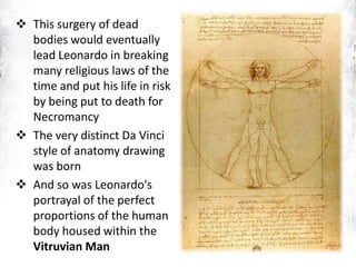  This surgery of dead
bodies would eventually
lead Leonardo in breaking
many religious laws of the
time and put his life in risk
by being put to death for
Necromancy
 The very distinct Da Vinci
style of anatomy drawing
was born
 And so was Leonardo's
portrayal of the perfect
proportions of the human
body housed within the
Vitruvian Man
 