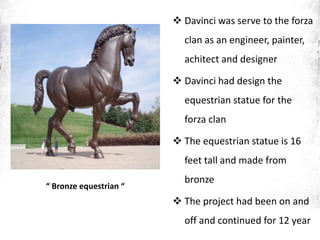 “ Bronze equestrian “
 Davinci was serve to the forza
clan as an engineer, painter,
achitect and designer
 Davinci had design the
equestrian statue for the
forza clan
 The equestrian statue is 16
feet tall and made from
bronze
 The project had been on and
off and continued for 12 year
 