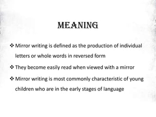 MEANING
Mirror writing is defined as the production of individual
letters or whole words in reversed form
They become easily read when viewed with a mirror
Mirror writing is most commonly characteristic of young
children who are in the early stages of language
 