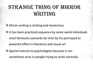 Strange thing of Mirror
Writing
Mirror-writing is striking and mysterious
It has been practiced sequence by some weird individuals
most famously Leonardo da Vinci by his portrayed to
powerful effect in literature and visual art
Special interest to psychologists because it can
sometimes arise in people trying to write normally
 