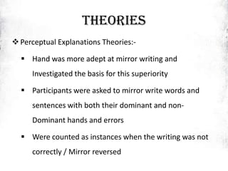 THEORIES
Perceptual Explanations Theories:-
 Hand was more adept at mirror writing and
Investigated the basis for this superiority
 Participants were asked to mirror write words and
sentences with both their dominant and non-
Dominant hands and errors
 Were counted as instances when the writing was not
correctly / Mirror reversed
 