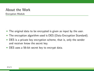 About the Work
Encryption Module
• The original data to be encrypted is given as input by the user.
• The encryption algorithm used is DES (Data Encryption Standard).
• DES is a private key encryption scheme, that is, only the sender
and receiver know the secret key.
• DES uses a 56-bit secret key to encrypt data.
10 of 1
 