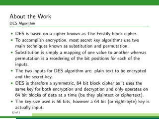 About the Work
DES Algorithm
• DES is based on a cipher known as The Feistily block cipher.
• To accomplish encryption, most secret key algorithms use two
main techniques known as substitution and permutation.
• Substitution is simply a mapping of one value to another whereas
permutation is a reordering of the bit positions for each of the
inputs.
• The two inputs for DES algorithm are: plain text to be encrypted
and the secret key.
• DES is therefore a symmetric, 64 bit block cipher as it uses the
same key for both encryption and decryption and only operates on
64 bit blocks of data at a time (be they plaintext or ciphertext).
• The key size used is 56 bits, however a 64 bit (or eight-byte) key is
actually input.
12 of 1
 