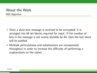 About the Work
DES Algorithm
• Once a plain-text message is received to be encrypted, it is
arranged into 64 bit blocks required for input. If the number of
bits in the message is not evenly divisible by 64, then the last block
will be padded.
• Multiple permutations and substitutions are incorporated
throughout in order to increase the diﬃculty of performing a
cryptanalysis on the cipher.
13 of 1
 