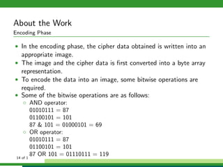 About the Work
Encoding Phase
• In the encoding phase, the cipher data obtained is written into an
appropriate image.
• The image and the cipher data is ﬁrst converted into a byte array
representation.
• To encode the data into an image, some bitwise operations are
required.
• Some of the bitwise operations are as follows:
◦ AND operator:
01010111 = 87
01100101 = 101
87 & 101 = 01000101 = 69
◦ OR operator:
01010111 = 87
01100101 = 101
87 OR 101 = 01110111 = 11914 of 1
 