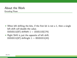 About the Work
Encoding Phase
• When left shifting the bits, if the ﬁrst bit is not a 1, then a single
left shift will double the value.
01010111(87) shiftleft 1 = 10101110(174)
• Right Shift is just the opposite of left shift.
01010111(87) shiftright 1 = 00101011(43)
15 of 1
 